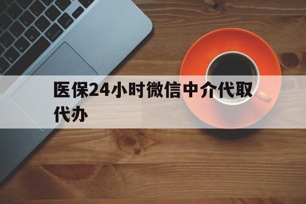 邯郸医保24小时微信中介代取代办(医保24小时微信中介代取代办怎么取消)