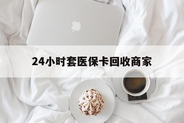 邯郸24小时套医保卡回收商家(24小时套医保卡回收商家会知道吗)