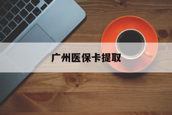 邯郸广州医保卡提取(广州医保卡提取流程)